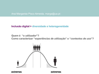 Ana Margarida Pisco Almeida, marga@ua.pt

Inclusão digital > diversidade e heterogeneidade

Quem é “o utilizador”?
Como caracterizar “experiências de utilização” e “contextos de uso”?

 