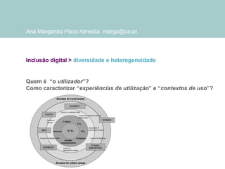 Ana Margarida Pisco Almeida, marga@ua.pt

Inclusão digital > diversidade e heterogeneidade

Quem é “o utilizador”?
Como caracterizar “experiências de utilização” e “contextos de uso”?

 