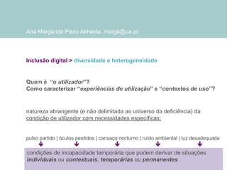 Ana Margarida Pisco Almeida, marga@ua.pt

Inclusão digital > diversidade e heterogeneidade

Quem é “o utilizador”?
Como caracterizar “experiências de utilização” e “contextos de uso”?

natureza abrangente (e não delimitada ao universo da deficiência) da
condição de utilizador com necessidades específicas:

pulso partido | óculos perdidos | cansaço nocturno | ruído ambiental | luz desadequada






condições de incapacidade temporária que podem derivar de situações
individuais ou contextuais, temporárias ou permanentes

 
