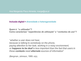 Ana Margarida Pisco Almeida, marga@ua.pt

Inclusão digital > diversidade e heterogeneidade

Quem é “o utilizador”?
Como caracterizar “experiências de utilização” e “contextos de uso”?

“whether a user does not hear,
because is talking to somebody on the phone,
paying attention to her task, working in a noisy environment,
or happens to be deaf is less important than the fact that users in
these contexts need alternate sources of information”
(Bergman, Johnson, 1995: s/p).

 