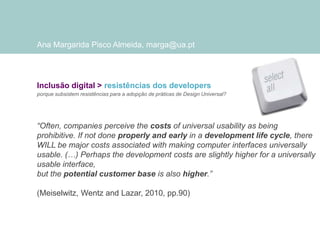 Ana Margarida Pisco Almeida, marga@ua.pt

Inclusão digital > resistências dos developers
porque subsistem resistências para a adopção de práticas de Design Universal?

“Often, companies perceive the costs of universal usability as being
prohibitive. If not done properly and early in a development life cycle, there
WILL be major costs associated with making computer interfaces universally
usable. (…) Perhaps the development costs are slightly higher for a universally
usable interface,
but the potential customer base is also higher.”
(Meiselwitz, Wentz and Lazar, 2010, pp.90)

 