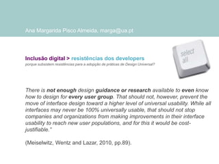 Ana Margarida Pisco Almeida, marga@ua.pt

Inclusão digital > resistências dos developers
porque subsistem resistências para a adopção de práticas de Design Universal?

There is not enough design guidance or research available to even know
how to design for every user group. That should not, however, prevent the
move of interface design toward a higher level of universal usability. While all
interfaces may never be 100% universally usable, that should not stop
companies and organizations from making improvements in their interface
usability to reach new user populations, and for this it would be costjustifiable.”
(Meiselwitz, Wentz and Lazar, 2010, pp.89).

 