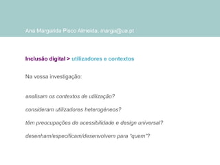 Ana Margarida Pisco Almeida, marga@ua.pt

Inclusão digital > utilizadores e contextos
Na vossa investigação:

analisam os contextos de utilização?
consideram utilizadores heterogéneos?
têm preocupações de acessibilidade e design universal?

desenham/especificam/desenvolvem para “quem”?

 