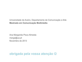 Ana Margarida Pisco Almeida, marga@ua.pt

Universidade de Aveiro, Departamento de Comunicação e Arte
Mestrado em Comunicação Multimédia

Ana Margarida Pisco Almeida
marga@ua.pt
Novembro de 2013

obrigada pela vossa atenção 

 