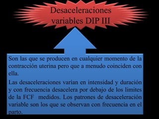 Desaceleraciones
                variables DIP III



Son las que se producen en cualquier momento de la
contracción uterina pero que a menudo coinciden con
ella.
Las desaceleraciones varían en intensidad y duración
y con frecuencia desacelera por debajo de los limites
de la FCF medidos. Los patrones de desaceleración
variable son los que se observan con frecuencia en el
parto.
 