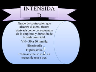 INTENSIDA
         D
 Grado de contracción que
   alcanza el útero, fuerza
derivada como consecuencia
de la amplitud y duración de
      la onda contráctil.
    VN= 30 a 50 mmHg
         Hiposistolia
         Hipersistolia
  Clínicamente se mide en
     cruces de una a tres.
 