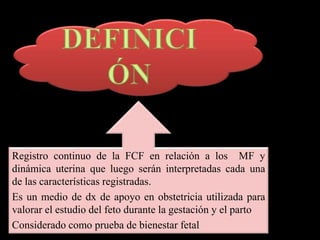 Registro continuo de la FCF en relación a los MF y
dinámica uterina que luego serán interpretadas cada una
de las características registradas.
Es un medio de dx de apoyo en obstetricia utilizada para
valorar el estudio del feto durante la gestación y el parto
Considerado como prueba de bienestar fetal
 