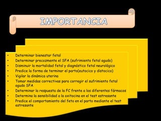 •   Determinar bienestar fetal
•   Determinar precozmente el SFA (sufrimiento fetal agudo)
•   Disminuir la mortalidad fetal y diagnóstico fetal neurológico
•   Predice la forma de terminar el parto(eutocico y distocico)
•   Vigilar la dinámica uterina
•   Tomar medidas correctivas para corregir el sufrimiento fetal
    agudo SFA
•   Determinar la respuesta de la FC frente a los diferentes fármacos
•   Determina la sensibilidad a la oxitocina en el test estresante
•   Predice el comportamiento del feto en el parto mediante el test
    estresante
 