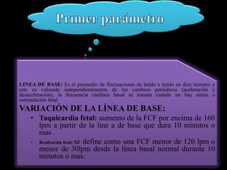 LINEA DE BASE: Es el promedio de fluctuaciones de latido a latido en diez minutos y
este es valorado independientemente de los cambios periódicos (aceleración y
desaceleración); la frecuencia cardiaca basal se tomara cuando no hay estrés o
estimulación fetal.
VARIACIÓN DE LA LÍNEA DE BASE:
    • Taquicardia fetal: aumento de la FCF por encima de 160
      lpm a partir de la line a de base que dura 10 minutos o
      mas .
    • Bradicardia fetal: se define como una FCF menor de 120 lpm o
      menor de 30lpm desde la línea basal normal durante 10
      minutos o mas.
 
