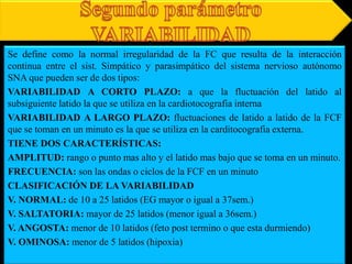 Se define como la normal irregularidad de la FC que resulta de la interacción
continua entre el sist. Simpático y parasimpático del sistema nervioso autónomo
SNA que pueden ser de dos tipos:
VARIABILIDAD A CORTO PLAZO: a que la fluctuación del latido al
subsiguiente latido la que se utiliza en la cardiotocografia interna
VARIABILIDAD A LARGO PLAZO: fluctuaciones de latido a latido de la FCF
que se toman en un minuto es la que se utiliza en la carditocografia externa.
TIENE DOS CARACTERÍSTICAS:
AMPLITUD: rango o punto mas alto y el latido mas bajo que se toma en un minuto.
FRECUENCIA: son las ondas o ciclos de la FCF en un minuto
CLASIFICACIÓN DE LA VARIABILIDAD
V. NORMAL: de 10 a 25 latidos (EG mayor o igual a 37sem.)
V. SALTATORIA: mayor de 25 latidos (menor igual a 36sem.)
V. ANGOSTA: menor de 10 latidos (feto post termino o que esta durmiendo)
V. OMINOSA: menor de 5 latidos (hipoxia)
 