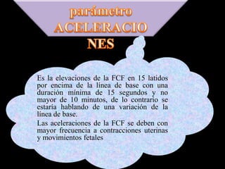 Es la elevaciones de la FCF en 15 latidos
por encima de la línea de base con una
duración mínima de 15 segundos y no
mayor de 10 minutos, de lo contrario se
estaría hablando de una variación de la
línea de base.
Las aceleraciones de la FCF se deben con
mayor frecuencia a contracciones uterinas
y movimientos fetales
 