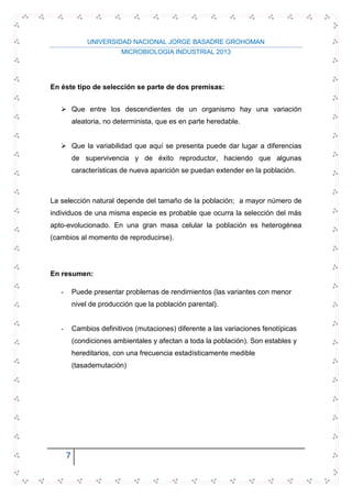 UNIVERSIDAD NACIONAL JORGE BASADRE GROHOMAN
MICROBIOLOGIA INDUSTRIAL 2013
7
En éste tipo de selección se parte de dos premisas:
 Que entre los descendientes de un organismo hay una variación
aleatoria, no determinista, que es en parte heredable.
 Que la variabilidad que aquí se presenta puede dar lugar a diferencias
de supervivencia y de éxito reproductor, haciendo que algunas
características de nueva aparición se puedan extender en la población.
La selección natural depende del tamaño de la población; a mayor número de
individuos de una misma especie es probable que ocurra la selección del más
apto-evolucionado. En una gran masa celular la población es heterogénea
(cambios al momento de reproducirse).
En resumen:
- Puede presentar problemas de rendimientos (las variantes con menor
nivel de producción que la población parental).
- Cambios definitivos (mutaciones) diferente a las variaciones fenotípicas
(condiciones ambientales y afectan a toda la población). Son estables y
hereditarios, con una frecuencia estadísticamente medible
(tasademutación)
 
