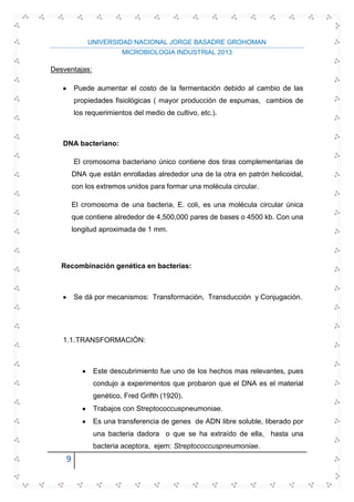 UNIVERSIDAD NACIONAL JORGE BASADRE GROHOMAN
MICROBIOLOGIA INDUSTRIAL 2013
9
Desventajas:
Puede aumentar el costo de la fermentación debido al cambio de las
propiedades fisiológicas ( mayor producción de espumas, cambios de
los requerimientos del medio de cultivo, etc.).
DNA bacteriano:
El cromosoma bacteriano único contiene dos tiras complementarias de
DNA que están enrolladas alrededor una de la otra en patrón helicoidal,
con los extremos unidos para formar una molécula circular.
El cromosoma de una bacteria, E. coli, es una molécula circular única
que contiene alrededor de 4,500,000 pares de bases o 4500 kb. Con una
longitud aproximada de 1 mm.
Recombinación genética en bacterias:
Se dá por mecanismos: Transformación, Transducción y Conjugación.
1.1.TRANSFORMACIÓN:
Este descubrimiento fue uno de los hechos mas relevantes, pues
condujo a experimentos que probaron que el DNA es el material
genético. Fred Grifth (1920).
Trabajos con Streptococcuspneumoniae.
Es una transferencia de genes de ADN libre soluble, liberado por
una bacteria dadora o que se ha extraído de ella, hasta una
bacteria aceptora, ejem: Streptococcuspneumoniae.
 