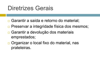 Diretrizes Gerais
 Garantir a saída e retorno do material;
 Preservar a integridade física dos mesmos;
 Garantir a devolução dos materiais
emprestados;
 Organizar o local fixo do material, nas
prateleiras.
 
