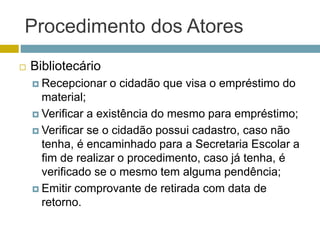 Procedimento dos Atores
 Bibliotecário
 Recepcionar o cidadão que visa o empréstimo do
material;
 Verificar a existência do mesmo para empréstimo;
 Verificar se o cidadão possui cadastro, caso não
tenha, é encaminhado para a Secretaria Escolar a
fim de realizar o procedimento, caso já tenha, é
verificado se o mesmo tem alguma pendência;
 Emitir comprovante de retirada com data de
retorno.
 