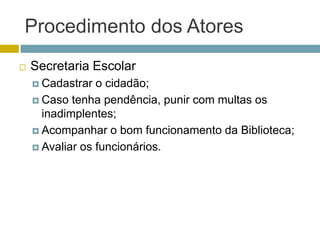 Procedimento dos Atores
 Secretaria Escolar
 Cadastrar o cidadão;
 Caso tenha pendência, punir com multas os
inadimplentes;
 Acompanhar o bom funcionamento da Biblioteca;
 Avaliar os funcionários.
 