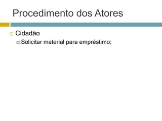 Procedimento dos Atores
 Cidadão
 Solicitar material para empréstimo;
 