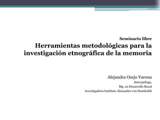 Seminario libre
   Herramientas metodológicas para la
investigación etnográfica de la memoria


                                  Alejandra Osejo Varona
                                                     Antropóloga,
                                           Mg. en Desarrollo Rural
                  Investigadora Instituto Alexander von Humboldt
 