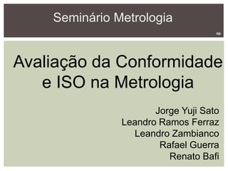 Seminário Metrologia
Avaliação da Conformidade
e ISO na Metrologia
Jorge Yuji Sato
Leandro Ramos Ferraz
Leandro Zambianco
Rafael Guerra
Renato Bafi
RB
 