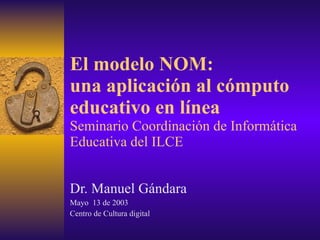 El modelo NOM: una aplicación al cómputo educativo en línea Seminario Coordinación de Informática Educativa del ILCE Dr. Manuel Gándara Mayo  13 de 2003 Centro de Cultura digital 
