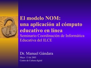 El modelo NOM: una aplicación al cómputo educativo en línea Seminario Coordinación de Informática Educativa del ILCE Dr. Manuel Gándara Mayo  13 de 2003 Centro de Cultura digital 
