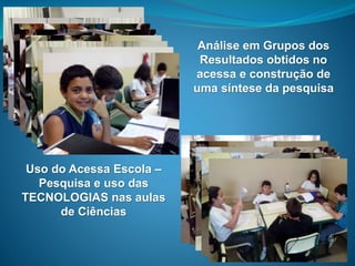 14
Uso do Acessa Escola –
Pesquisa e uso das
TECNOLOGIAS nas aulas
de Ciências
Análise em Grupos dos
Resultados obtidos no
acessa e construção de
uma síntese da pesquisa
 