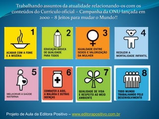 Trabalhando assuntos da atualidade relacionando-os com os
conteúdos do Currículo oficial – Campanha da ONU lançada em
2000 – 8 Jeitos para mudar o Mundo!!
Projeto de Aula da Editora Positivo – www.editorapositivo.com.br
 