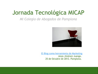 Jornada Tecnológica MICAP
  MI Colegio de Abogados de Pamplona




              El Blog como herramienta de Marketing
                             Jesús Jiménez Juango.
                  25 de Octubre de 2012. Pamplona.
 