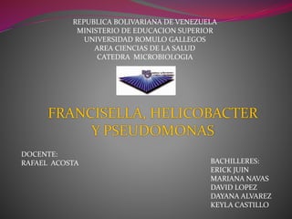 REPUBLICA BOLIVARIANA DE VENEZUELA 
MINISTERIO DE EDUCACION SUPERIOR 
UNIVERSIDAD ROMULO GALLEGOS 
AREA CIENCIAS DE LA SALUD 
CATEDRA MICROBIOLOGIA 
FRANCISELLA, HELICOBACTER 
BACHILLERES: 
ERICK JUIN 
MARIANA NAVAS 
DAVID LOPEZ 
DAYANA ALVAREZ 
KEYLA CASTILLO 
DOCENTE: 
RAFAEL ACOSTA 
Y PSEUDOMONAS 
 