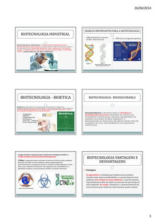 26/06/2014
3
B I OT E C N O LO G I AB I OT E C N O LO G I A I N D U S T R I A LI N D U S T R I A L É U M A G R A N D E P RO M E S S A PA R A
R E S O LV E R D E S A F I O S G LO BA I S , O F E R E C E N D O N OVO P OT E N C I A L PA R A O
AT E N D I M E N TO DA D E M A N DA M U N D I A L P O R A L I M E N TO S , N U T R I Ç ÃO
A N I M A L , CO M B U S T Í V E L , M AT E R I A I S E M A I S , R E D U Z I N D O, AO M E S M O
T E M P O, N O S S O I M PAC TO N O M E I O A M B I E N T E .
BIOTECNOLOGIA INDUSTRIALBIOTECNOLOGIA INDUSTRIAL
MARCOS IMPORTANTES PARA A BIOTECNOLOGIAMARCOS IMPORTANTES PARA A BIOTECNOLOGIA
1953:estabelecida a estrutura
do DNA , Watson & Crick
1973:início da engenharia genética;
B I O É T I C AB I O É T I C A C O N J U N TO D E P E S Q U I S AS , D I S C U RS O S E P R ÁT I C AS ,
N O R M A L M E N T E M U LT I D I S C I P L I NA R E S , C U JA F I N A L I DA D E É E S C L A R E C E R
E R E S O LV E R Q U E S TÕ E S É T I C A S S U S C I TA DA S P E LO S AVA N ÇO S E P E L A
A P L I C AÇ ÃO DA M E D I C I N A E DA B I O LO G I A .
C LO N AG E M
A B O RTO
T R A N S G E N I CO S
E U TA N A S I A
C E LU L A S – T RO N CO
E T I C A M E D I C I N A L
BIOTECNOLOGIABIOTECNOLOGIA -- BIOETICABIOETICA
BIOSSEGURANÇABIOSSEGURANÇA É VOLTADA PARA O CONTROLE ECONTROLE E
MINIMIZAÇÃOMINIMIZAÇÃO DE RISCOSDE RISCOS ADVINDOS DA PRÁTICA DE
DIFERENTES TECNOLOGIAS, SEJA EM LABORATÓRIO OU
QUANDO APLICADAS AO MEIO AMBIENTE. A
BIOSSEGURANÇA É REGULADA EM VÁRIOS PAÍSES POR UM
CONJUNTO DE LEIS, PROCEDIMENTOS OU DIRETRIZES
ESPECÍFICAS.
BIOTECNOLOGIABIOTECNOLOGIA-- BIOSSEGURANÇABIOSSEGURANÇA
O órgão brasileiro responsável pelo controle das tecnologias de OGMs é a
CTNBio (Comissão Técnica Nacional de Biossegurança).
CTNBioCTNBio é responsável pelas emissões de pareceres técnicos sobre qualquer
liberação de OGMs no meio ambiente e pelo acompanhamento,
desenvolvimento e o progresso técnico e científico na Biossegurança e áreas
afins, com o objetivo de promover uma segurança aos consumidores e à
população em geral, com permanente cuidado e proteção ambiental.
BIOTECNOLOGIA VANTAGENS EBIOTECNOLOGIA VANTAGENS E
DESVANTAGENSDESVANTAGENS
VantagensVantagens
Na agricultura é utilizada para melhoria dos produtos
visando numa maior produtividade, e a preservação do meio
ambiente. Em relação ao meio ambiente, é uma ferramenta
importantíssima, além de ajudar no processo de prevenção do
meio ambiente. Na saúde o benefício é o desenvolvimento de
novas técnicas para medicina, tanto humana quanto animal.
 