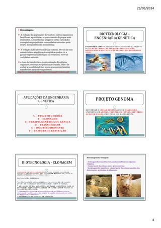 26/06/2014
4
DesvantagensDesvantagens
A redução das populações de insetos e outros organismos
benéficos à agricultura e o aparecimento de pragas mais
resistentes. A resistência a pragas de certas variedades
transgénicas prejudica as comunidades naturais e pode
levar a desequilíbrios no ecossistema;
A redução da biodiversidade das culturas. Devido às suas
características as culturas transgénicas podem vir a
ganhar supremacia (biológica ou comercial) sobre as
variedades naturais.
o risco de transferência e contaminação de culturas
orgânicas próximas por polinização cruzada. Não é de
excluir a possibilidade dos novos genes serem também
transferidos para microrganismos;
http://www.unimep.br/phpg/editora/revistaspdf/rct18art11.pdf
E N GE NHARIA GE N É T ICA POD E SE R D E F I NIDA COMO O CON J UN TO
D E T É C N ICAS C APAZE S DE PE R M ITIR A IDE N T IFICAÇÃO,
M AN IPULAÇ ÃO E M ULT IPLICAÇÃO DE GE N E S DOS ORGAN I S MOS
VIVOS .
BIOTECNOLOGIABIOTECNOLOGIA ––
ENGENHARIA GENETICAENGENHARIA GENETICA
A – PROJETO GENOMA
B – CLONAGEM
C - TERAPIA GENÉTICA OU GÊNICA
D – TRANSGÊNICOS
E – DNA RECOMBINANTE
F – ENZIMAS DE RESTRIÇÃO
APLICAÇÕES DA ENGENHARIAAPLICAÇÕES DA ENGENHARIA
GENETICAGENETICA
DESVENDAR O CÓDIGO GENÉTICO DE UM ORGANISMO
(PODENDO SER ANIMAL, VEGETAL, DE FUNGOS, BACTÉRIAS
OU DE UM VÍRUS) ATRAVÉS DO SEU MAPEAMENTO.
PROJETO GENOMAPROJETO GENOMA
C LO N AG E M E M B I OT E C N O LO G I A P RO C E S S O S U S A D O S PA R A C R I A R
C Ó P I AS D E F R AG M E N TO S D E D N A ( C LO N AG E M M O L E C U L A R ) , C É L U L AS
( C LO N AG E M C E LU L A R ) , O U O RG A N I S M O S .
VA N TAG E N S DA C LO N AG E M :
·N O T R ATA M E N TO D E D O E N Ç A S G E N É T I C A S , C R I A - S E U M C LO N E E
R E T I R A - S E A S C É LU L A S N E C E S S Á R I A S PA R A C U R A R A D O E N Ç A ;
· N O C A S O D E U M D O S M E M B RO S D E U M C A S A L S E R E S T É R I L P O D E - S E
R E CO R R E R À C LO N AG E M PA R A C R I A R U M C LO N E E A S S I M O C A S A L JÁ
T E R Á U M D E S C E N D E N T E ;
· P E S S OA S Q U E T E N H A M AC I D E N T E S P O D E M S E R S U B M E T I DA S A
C LO N AG E M PA R A R E T I R A R D O C LO N E O Ó RG ÃO N E C E S S Á R I O À C U R A
DA D E F I C I Ê N C I A C AU S A DA ;
· R E C U P E R AÇ ÃO D E E S P É C I E S E M E X T I N Ç ÃO.
BIOTECNOLOGIABIOTECNOLOGIA -- CLONAGEMCLONAGEM
Desvantagens da Clonagem:
· A clonagem humana iria criar grandes conflitos com algumas
religiões;
· A maior parte dos clones morre precocemente;
· Na clonagem de mamíferos, a maior parte dos clones nascidos têm
deformações, problemas de adaptação
 