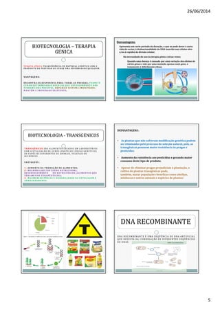 26/06/2014
5
T E R A P I A G Ê N I C A T R A N S F E R Ê N C I A D E M AT E R I A L G E N É T I CO CO M O
P RO P Ó S I TO D E P R E V E N I R O U C U R A R U M A E N F E R M I DA D E Q UA LQ U E R .
VANTAGENS:
E N CON TRA-SE DI S PON ÍVEL PAR A TODAS AS PE S S OAS ; PE R M ITE
C UR AR DE T E R MINADAS DOE N Ç AS QUE AN T E R IORMENTE NÃO
T I N H AM C UR A POS S ÍVE L; R E PAR A O S IST E M A IM UN ITÁRIO;
M AN T ÉM A I M UN IDADE E X IST ENTE ;
BIOTECNOLOGIABIOTECNOLOGIA –– TERAPIATERAPIA
GENICAGENICA
Desvantagens:
Apresenta um curto período de duração, o que se pode dever à curta
vida do vector, à disfuncionalidade do DNA inserido nas células-alvo
e/ou à rapidez da divisão celular;
Há necessidade do uso da terapia génica várias vezes;
Quando uma doença é causada por uma variação dos efeitos de
vários genes e não por uma mutação apenas num gene, o
tratamento é dificilmente eficaz;
T R AN SGÊNICOS SÃO AL I ME N TOS CRI AD OS E M L ABORATÓRIOS
COM A UTI L I ZAÇÃO D E GE N E S (PARTE D O CÓD I GO GE N É TI CO)
D E E SPÉ CI ES D I F E RENTES D E AN I MAI S, VE GE TAI S OU
MI CRÓBIOS.
VAN TAGEN S :
11-- AUM E N TO DA PRODUÇ ÃO DE ALIM E N TOS;
22-- M E LH OR IA DO CON T E ÚDO N UT R IC IONAL,
DE S E NVOLVIMENTO DE N UT R IC ÊNICOS ( ALIM E NTOS QUE
T E R IAM FIN S T E R APÊ UTICOS);
33-- M AI OR R E S IST ÊNCIA E DUR ABILIDADE NA E STOC AGEM E
AR M AZE NAMENTO.
BIOTECNOLOGIABIOTECNOLOGIA -- TRANSGENICOSTRANSGENICOS
DESVANTAGENS :
• As plantas que não sofreram modificação genética podem
ser eliminadas pelo processo de seleção natural, pois, as
transgênicas possuem maior resistência às pragas e
pesticidas;
• Aumento da resistência aos pesticidas e gerando maior
consumo deste tipo de produto;
• Apesar de eliminar pragas prejudiciais à plantação, o
cultivo de plantas transgênicas pode,
também, matar populações benéficas como abelhas,
minhocas e outros animais e espécies de plantas.’
DNA RECOMBINANTE É UMA SEQÜÊNCIA DE DNA ARTIFICIAL
QUE RESULTA DA COMBINAÇÃO DE DIFERENTES SEQÜÊNCIAS
DE DNAS.
DNA RECOMBINANTE
 
