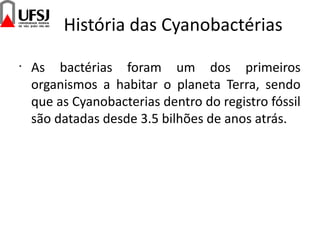 História das Cyanobactérias
•
As bactérias foram um dos primeiros
organismos a habitar o planeta Terra, sendo
que as Cyanobacterias dentro do registro fóssil
são datadas desde 3.5 bilhões de anos atrás.
 