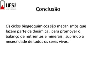 Conclusão
Os ciclos biogeoquímicos são mecanismos que
fazem parte da dinâmica , para promover o
balanço de nutrientes e minerais , suprindo a
necessidade de todos os seres vivos.
 
