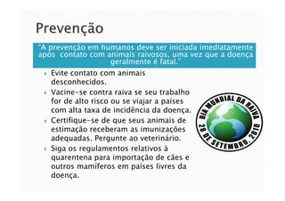 “A prevenção em humanos deve ser iniciada imediatamente
após contato com animais raivosos, uma vez que a doença
geralmente é fatal.”
Evite contato com animais
desconhecidos.
Vacine-se contra raiva se seu trabalho
for de alto risco ou se viajar a paísesfor de alto risco ou se viajar a países
com alta taxa de incidência da doença.
Certifique-se de que seus animais de
estimação receberam as imunizações
adequadas. Pergunte ao veterinário.
Siga os regulamentos relativos à
quarentena para importação de cães e
outros mamíferos em países livres da
doença.
 