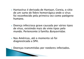Hantavírus é derivada de Hantaan, Coreia, o sítio
de um surto de febre hemorrágica onde o vírus
foi reconhecido pela primeira vez como patógeno
humano.
Doença infecciosa grave causada por vários tipos
de vírus, existindo mais de vinte tipos pelode vírus, existindo mais de vinte tipos pelo
mundo. Pertencente à família Bunyaviridae.
Nas Américas, até o momento só foi
diagnosticada a SPH.
Doenças transmitidas por roedores infectados.
 