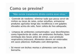 “Não existe tratamento direto contra esse vírus.”
Controle de roedores: eliminar tudo que possa servir de
ninhos ou tocas de ratos, evitar entulhos, armazenar
produtos agrícolas longe das residências e em galpões
elevados acima do solo, fazer coleta do lixo adequada;
Limpeza de ambientes contaminados: usar desinfetantes
como hipoclorito de sódio; em ambientes fechados, fazer
ventilação dos locais antes de entrar, usar proteção
respiratória (máscara). Alimentos devem ser enterrados
em sacos plásticos molhados com detergentes.
Só mexer em bichos mortos e alimentos com luvas de
borracha.
 