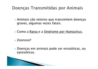 Animais são vetores que transmitem doenças
graves, algumas vezes fatais.
Como a Raiva e a Síndrome por Hantavírus.
Zoonose?
Doenças em animais pode ser enzoóticas, ou
epizoóticas.
 