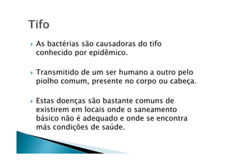 As bactérias são causadoras do tifo
conhecido por epidêmico.
Transmitido de um ser humano a outro pelo
piolho comum, presente no corpo ou cabeça.piolho comum, presente no corpo ou cabeça.
Estas doenças são bastante comuns de
existirem em locais onde o saneamento
básico não é adequado e onde se encontra
más condições de saúde.
 