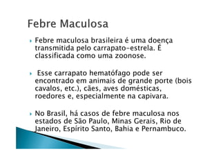 Febre maculosa brasileira é uma doença
transmitida pelo carrapato-estrela. É
classificada como uma zoonose.
Esse carrapato hematófago pode ser
encontrado em animais de grande porte (boisencontrado em animais de grande porte (bois
cavalos, etc.), cães, aves domésticas,
roedores e, especialmente na capivara.
No Brasil, há casos de febre maculosa nos
estados de São Paulo, Minas Gerais, Rio de
Janeiro, Espírito Santo, Bahia e Pernambuco.
 