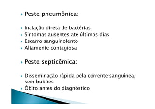 Peste pneumônica:
Inalação direta de bactérias
Sintomas ausentes até últimos dias
Escarro sanguinolento
Altamente contagiosa
Peste septicêmica:
Disseminação rápida pela corrente sanguínea,
sem bubões
Óbito antes do diagnóstico
 