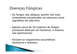 Os fungos são ubíquos; porém são mais
comumente encontrados na natureza como
saprófitos de vida livre;
Apenas cerca de 50 espécies de fungosApenas cerca de 50 espécies de fungos
provocam doenças em humanos, a maioria
são oportunistas.
Incluem os organismos eucarióticos
(leveduras e bolores);
 