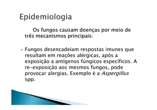 Os fungos causam doenças por meio de
três mecanismos principais:
Fungos desencadeiam respostas imunes que
resultam em reações alérgicas, após aresultam em reações alérgicas, após a
exposição a antígenos fúngicos específicos. A
re-exposição aos mesmos fungos, pode
provocar alergias. Exemplo é a Aspergillus
spp.
 