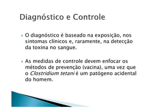 O diagnóstico é baseado na exposição, nos
sintomas clínicos e, raramente, na detecção
da toxina no sangue.
As medidas de controle devem enfocar os
métodos de prevenção (vacina), uma vez que
o Clostridium tetani é um patógeno acidental
do homem.
 