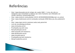 http://www.boasaude.com.br/artigos-de-saude/3882/-1/virus-do-nilo-os-
mosquitos-que-transmitem-a-doenca-aos-seres-humanos-sao-infectados-ao-
morder-passaros-contaminados.html
http://www.scielo.br/scielo.php?pid=S0103-84782009000200048&script=sci_arttext
http://www.medicinanet.com.br/conteudos/conteudo/2096/febre_do_nilo_ocidental.ht
m
http://www.mgar.com.br/zoonoses/aulas/aula_peste.htm
Livro de microbiologia de Brock
www.minhavida.com.brwww.minhavida.com.br
Pt.wikipedia.org/wiki/raiva
Raivaufrj.blospot.com.br
www.tuasaude.com/hantavirus
www.abcdasaude.com.br
www.visa.goias.gov.br
Pt.wikipedia.org/wiki/hantavirus
Mmspf.msdonline.com.br
 