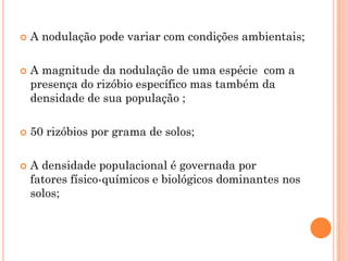  A nodulação pode variar com condições ambientais;
 A magnitude da nodulação de uma espécie com a
presença do rizóbio específico mas também da
densidade de sua população ;
 50 rizóbios por grama de solos;
 A densidade populacional é governada por
fatores físico-químicos e biológicos dominantes nos
solos;
 