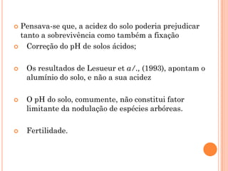  Pensava-se que, a acidez do solo poderia prejudicar
tanto a sobrevivência como também a fixação
 Correção do pH de solos ácidos;
 Os resultados de Lesueur et a/., (1993), apontam o
alumínio do solo, e não a sua acidez
 O pH do solo, comumente, não constitui fator
limitante da nodulação de espécies arbóreas.
 Fertilidade.
 