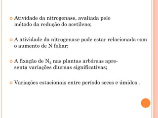  Atividade da nitrogenase, avaliada pelo
método da redução do acetileno;
 A atividade da nitrogenase pode estar relacionada com
o aumento de N foliar;
 A fixação de N2 nas plantas arbóreas apre-
senta variações diurnas significativas;
 Variações estacionais entre período secos e úmidos .
 