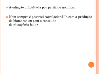  Avaliação dificultada por perda de nódulos.
 Nem sempre é possível correlacioná-Ia com a produção
de biomassa ou com o conteúdo
de nitrogênio foliar
 