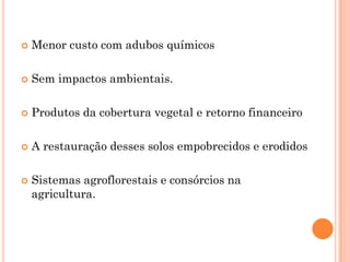  Menor custo com adubos químicos
 Sem impactos ambientais.
 Produtos da cobertura vegetal e retorno financeiro
 A restauração desses solos empobrecidos e erodidos
 Sistemas agroflorestais e consórcios na
agricultura.
 